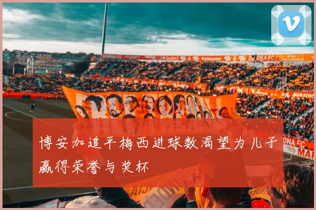 博安加追平梅西进球数渴望为儿子赢得荣誉与奖杯