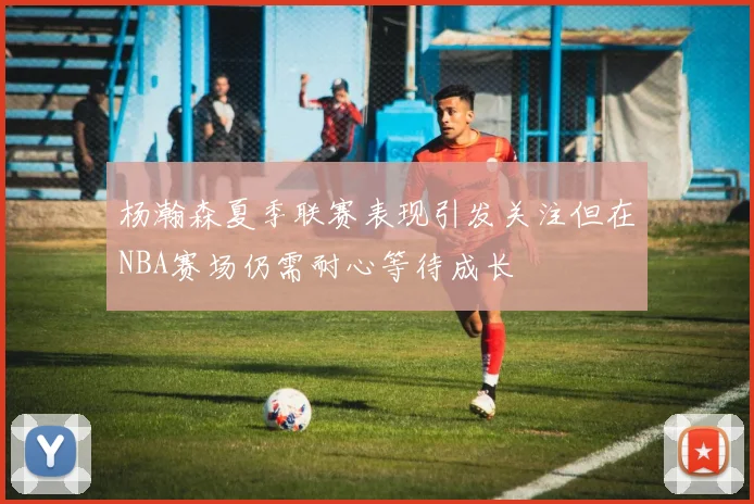 杨瀚森夏季联赛表现引发关注但在NBA赛场仍需耐心等待成长