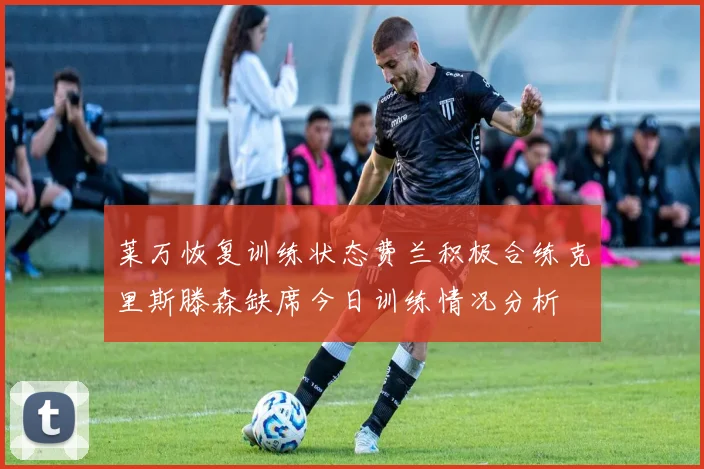莱万恢复训练状态费兰积极合练克里斯滕森缺席今日训练情况分析