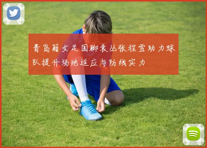 青岛籍女足国脚袁丛张程雪助力球队提升场地适应与防线实力