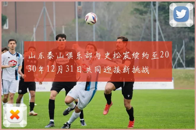 山东泰山俱乐部与史松宸续约至2030年12月31日共同迎接新挑战
