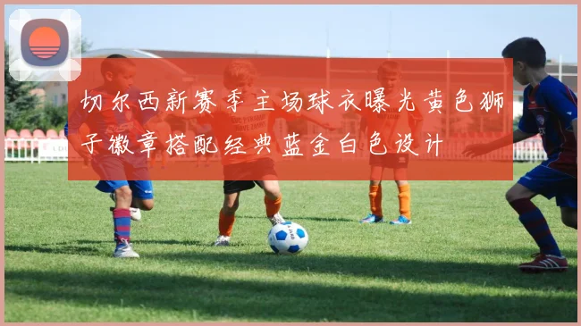 切尔西新赛季主场球衣曝光黄色狮子徽章搭配经典蓝金白色设计