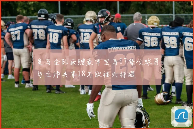 皇马全队获赠豪华宝马i7每位球员与主帅共享18万欧福利待遇