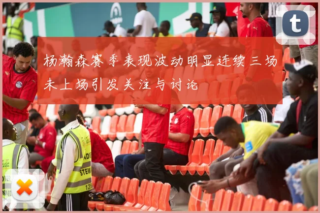杨瀚森赛季表现波动明显连续三场未上场引发关注与讨论