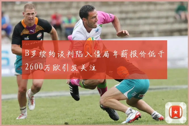 B罗续约谈判陷入僵局年薪报价低于2600万欧引发关注