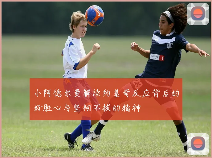 小阿德尔曼解读约基奇反应背后的好胜心与坚韧不拔的精神