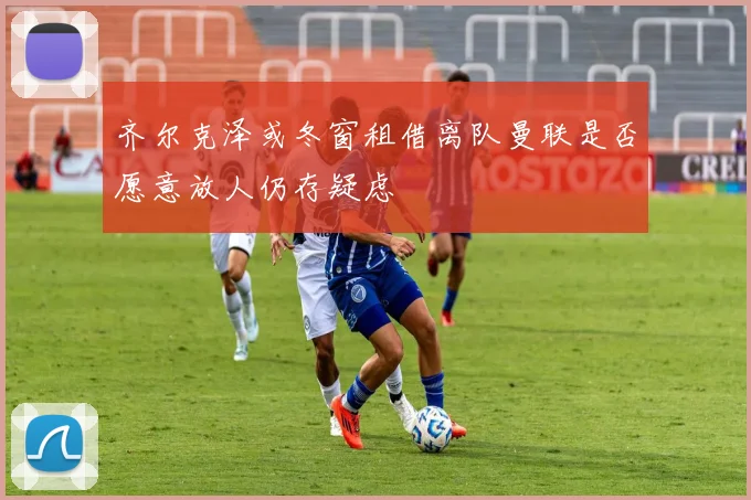 齐尔克泽或冬窗租借离队曼联是否愿意放人仍存疑虑