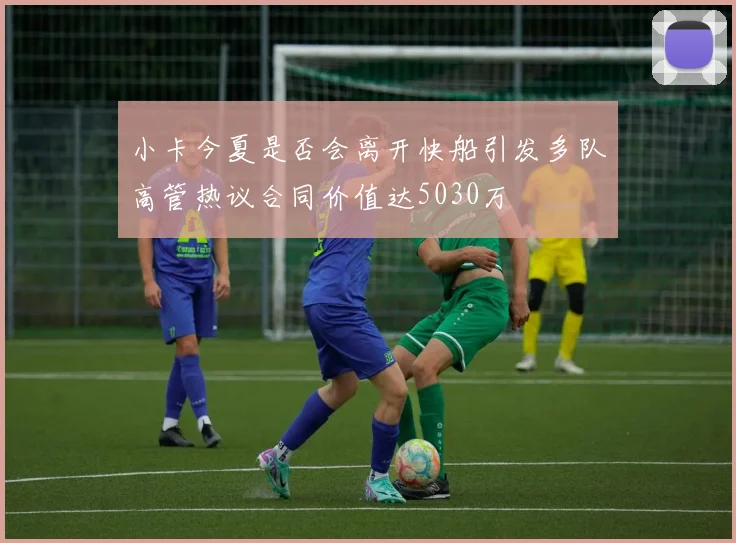 小卡今夏是否会离开快船引发多队高管热议合同价值达5030万