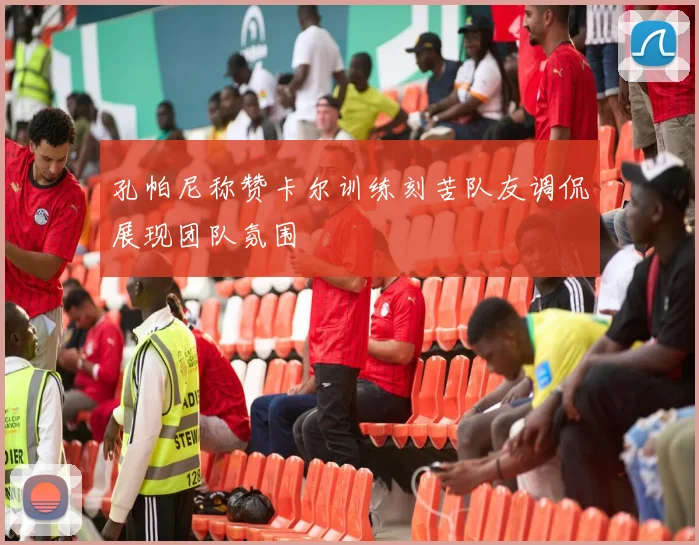 孔帕尼称赞卡尔训练刻苦队友调侃展现团队氛围
