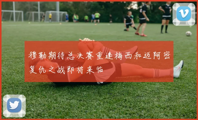 穆勒期待总决赛重逢梅西和迈阿密复仇之战即将来临