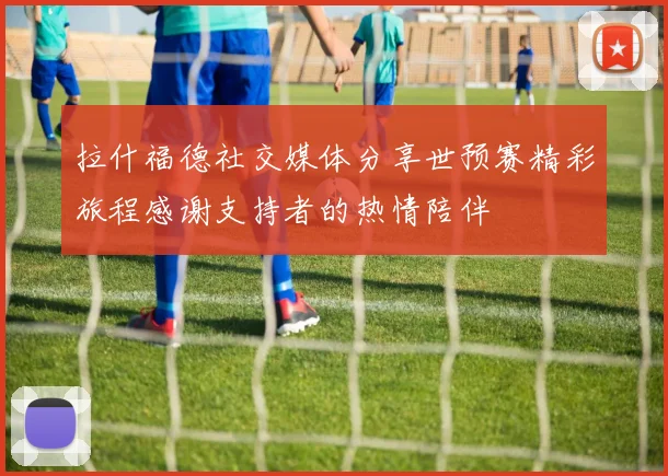 拉什福德社交媒体分享世预赛精彩旅程感谢支持者的热情陪伴