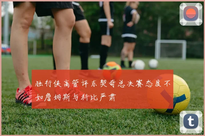 独行侠高管评东契奇总决赛态度不如詹姆斯与科比严肃