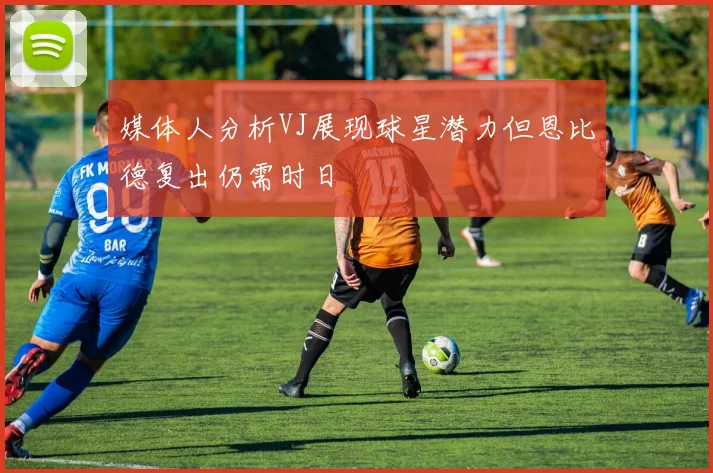 媒体人分析VJ展现球星潜力但恩比德复出仍需时日